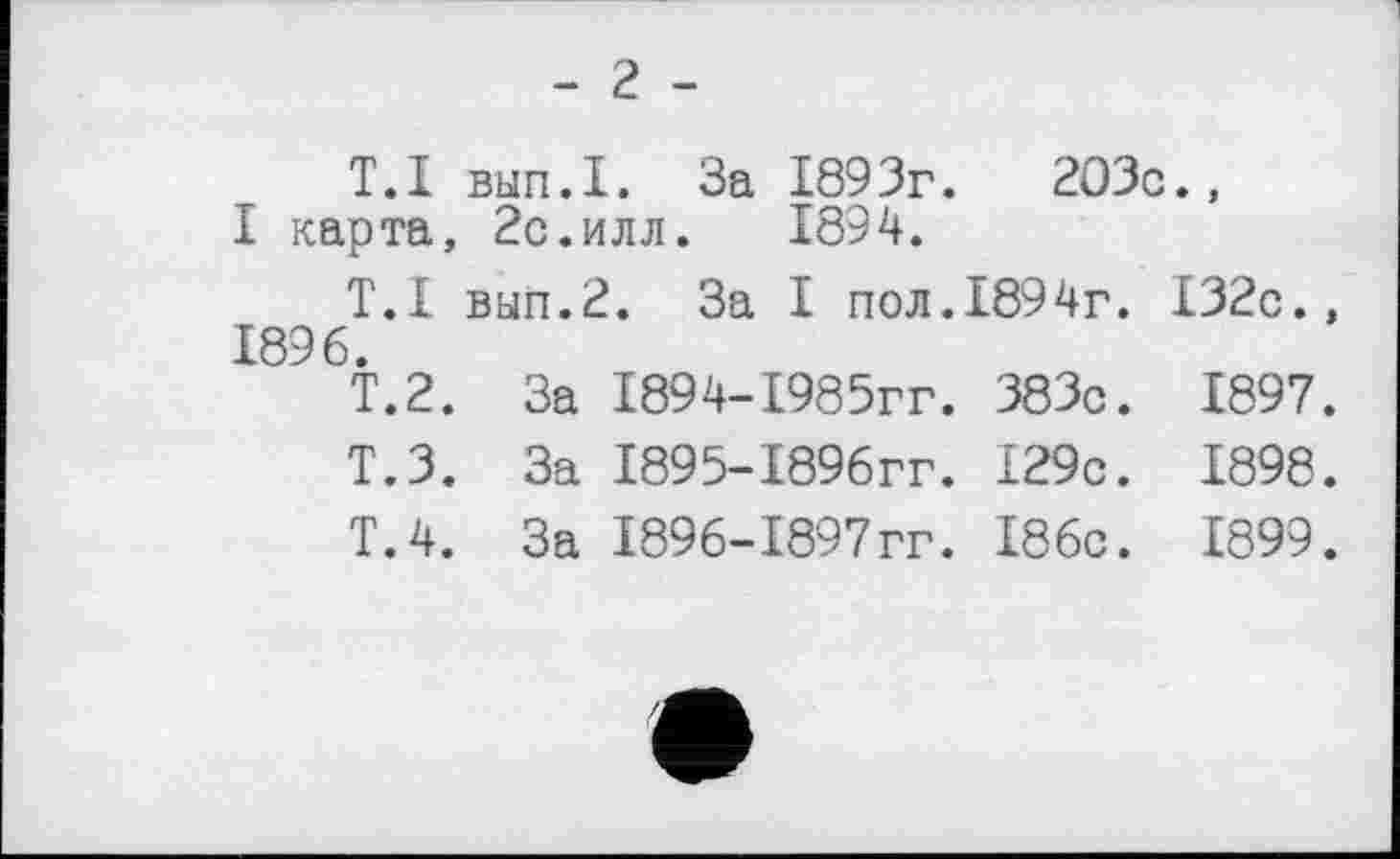 ﻿- 2 -
T.I выл.I. За 1893г.	203с.,
I карта, 2с.илл. 1894.
T.I выл.2. За I пол.1894г. 132с., 1896.
Т.2.	За	1894-1985гг.	383с.	1897.
Т.З.	За	1895-189бгг.	129с.	1898.
Т.4.	За	1896-1897гг.	186с.	1899.